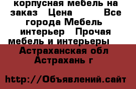 корпусная мебель на заказ › Цена ­ 100 - Все города Мебель, интерьер » Прочая мебель и интерьеры   . Астраханская обл.,Астрахань г.